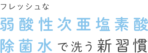 フレッシュな弱酸性次亜塩素酸除菌水で洗う新習慣